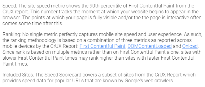 Speed: The site speed metric shows the 90th percentile of First Contentful Paint from the CrUX report. This number tracks the moment at which your website begins to appear in the browser. The points at which your page is fully visible and/or the the page is interactive often comes some time after this. Ranking: No single metric perfectly captures mobile site speed and user experience. As such, the ranking methodology is based on a combination of three metrics as reported across mobile devices by the CrUX Report: First Contentful Paint, DOMContentLoaded and Onload. Since rank is based on multiple metrics rather than on First Contentful Paint alone, sites with slower First Contentful Paint times may rank higher than sites with faster First Contentful Paint times. Included Sites: The Speed Scorecard covers a subset of sites from the CrUX Report which provides speed data for popular URLs that are known by Google's web crawlers.