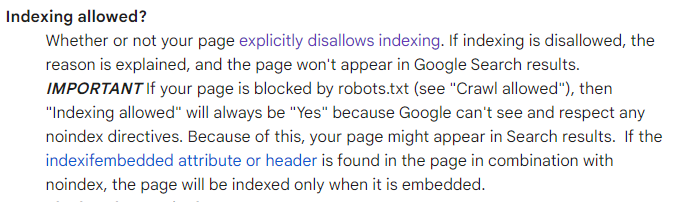 Indexing allowed?
Whether or not your page explicitly disallows indexing. If indexing is disallowed, the reason is explained, and the page won't appear in Google Search results. IMPORTANT If your page is blocked by robots.txt (see "Crawl allowed"), then "Indexing allowed" will always be "Yes" because Google can't see and respect any noindex directives. Because of this, your page might appear in Search results.  If the indexifembedded attribute or header is found in the page in combination with noindex, the page will be indexed only when it is embedded.